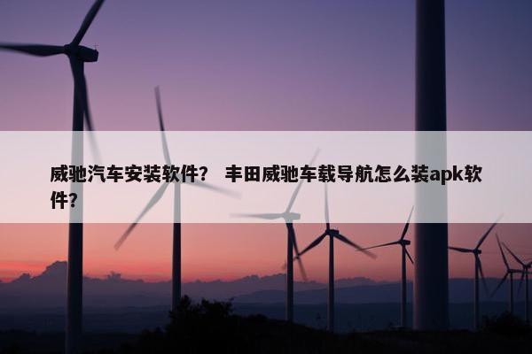 威驰汽车安装软件？ 丰田威驰车载导航怎么装apk软件？