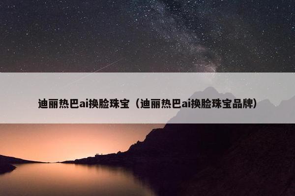 迪丽热巴ai换脸珠宝（迪丽热巴ai换脸珠宝品牌）