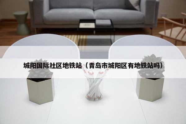 城阳国际社区地铁站（青岛市城阳区有地铁站吗）