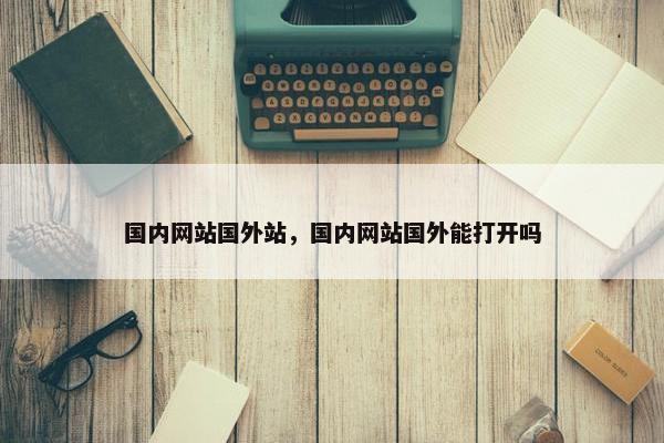国内网站国外站，国内网站国外能打开吗