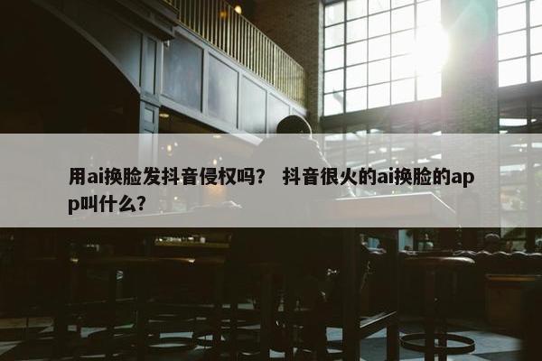 用ai换脸发抖音侵权吗？ 抖音很火的ai换脸的app叫什么？