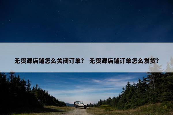 无货源店铺怎么关闭订单？ 无货源店铺订单怎么发货？