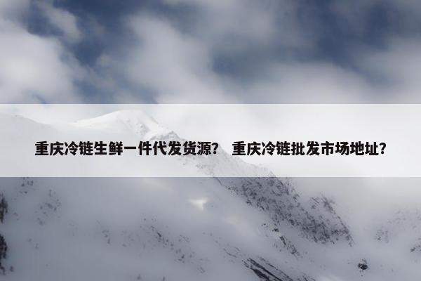 重庆冷链生鲜一件代发货源？ 重庆冷链批发市场地址？