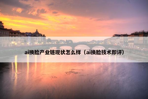 ai换脸产业链现状怎么样（ai换脸技术即评）