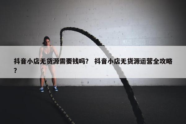 抖音小店无货源需要钱吗？ 抖音小店无货源运营全攻略？