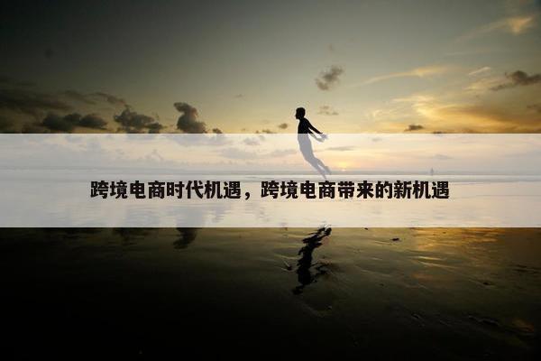 跨境电商时代机遇，跨境电商带来的新机遇