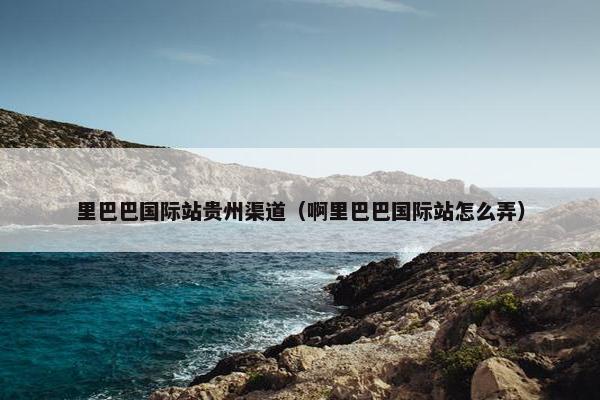 里巴巴国际站贵州渠道（啊里巴巴国际站怎么弄）