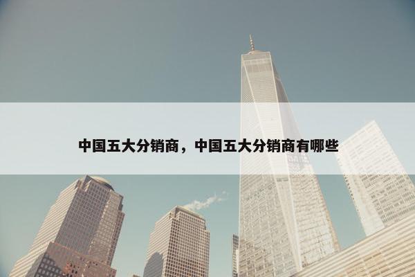 中国五大分销商，中国五大分销商有哪些