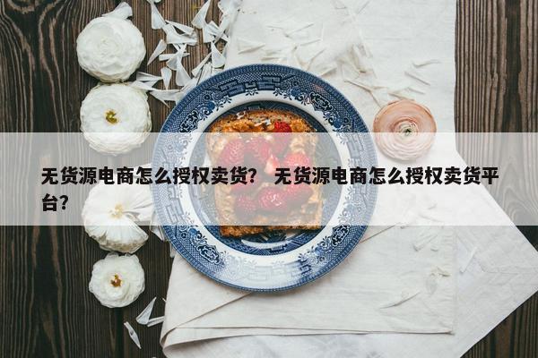 无货源电商怎么授权卖货？ 无货源电商怎么授权卖货平台？