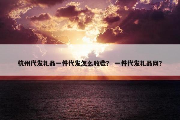 杭州代发礼品一件代发怎么收费？ 一件代发礼品网？