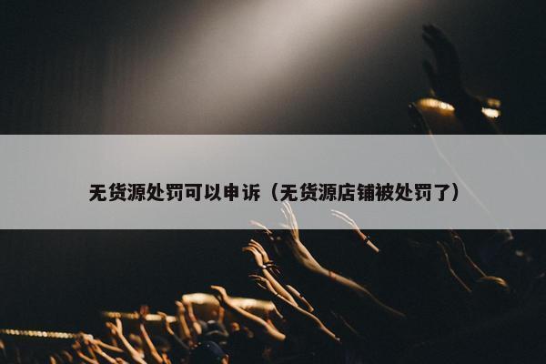 无货源处罚可以申诉（无货源店铺被处罚了）