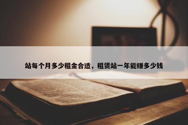 站每个月多少租金合适，租赁站一年能赚多少钱