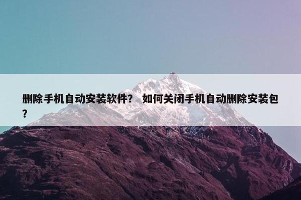删除手机自动安装软件？ 如何关闭手机自动删除安装包？