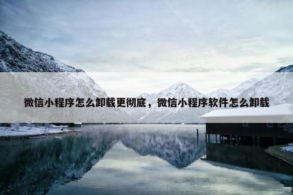 微信小程序怎么卸载更彻底，微信小程序软件怎么卸载