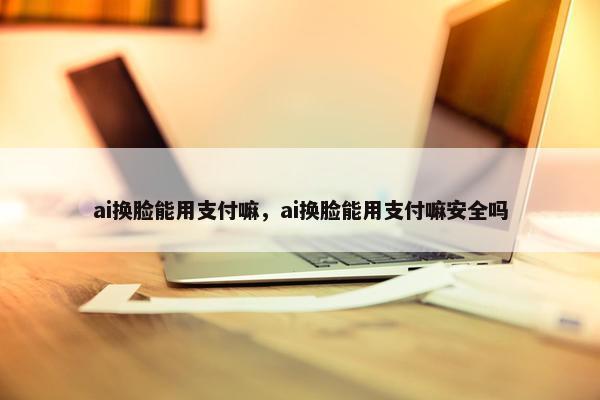 ai换脸能用支付嘛，ai换脸能用支付嘛安全吗
