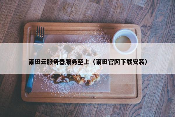 莆田云服务器服务至上（莆田官网下载安装）