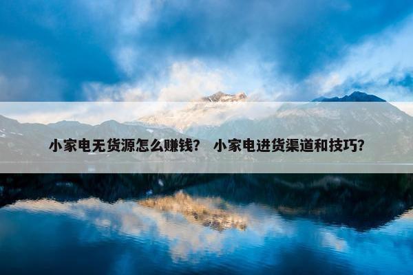 小家电无货源怎么赚钱？ 小家电进货渠道和技巧？