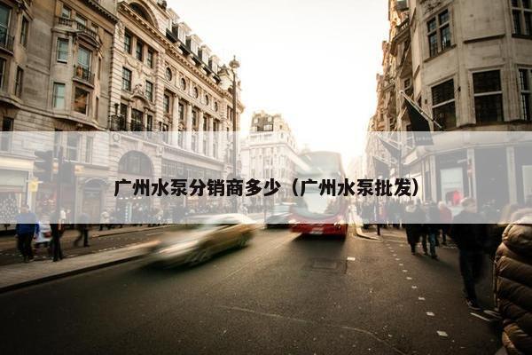 广州水泵分销商多少（广州水泵批发）