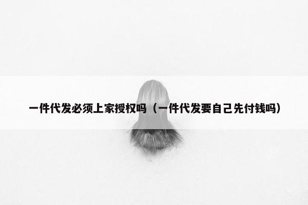 一件代发必须上家授权吗（一件代发要自己先付钱吗）