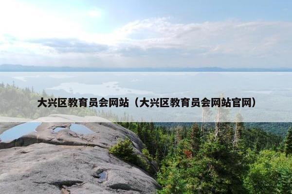 大兴区教育员会网站（大兴区教育员会网站官网）