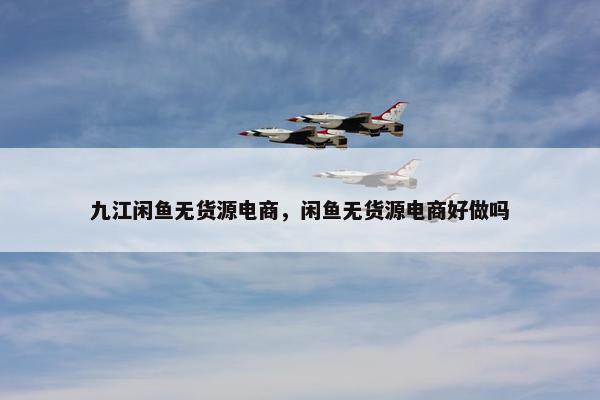 九江闲鱼无货源电商，闲鱼无货源电商好做吗