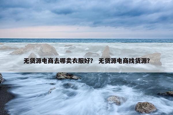 无货源电商去哪卖衣服好？ 无货源电商找货源？
