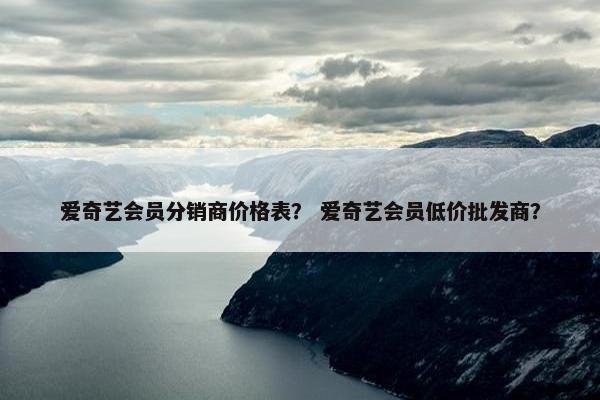 爱奇艺会员分销商价格表？ 爱奇艺会员低价批发商？