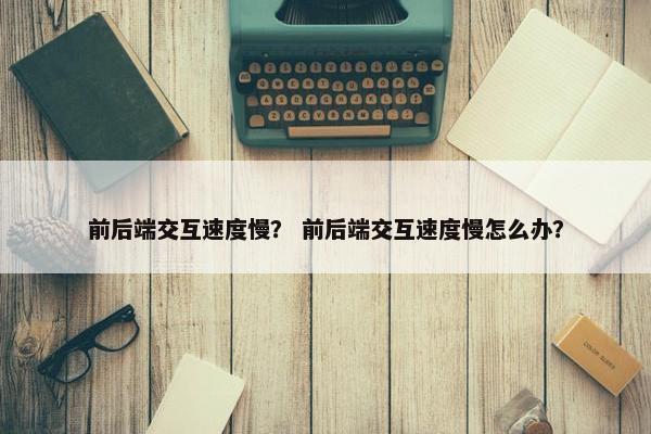 前后端交互速度慢？ 前后端交互速度慢怎么办？
