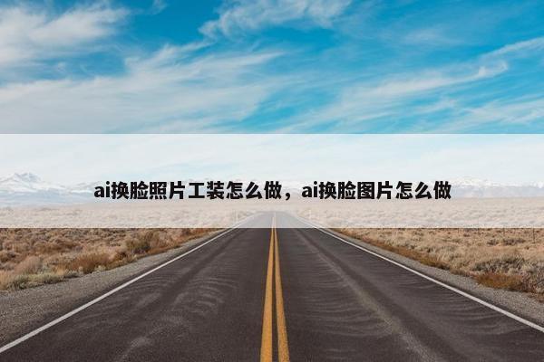 ai换脸照片工装怎么做，ai换脸图片怎么做