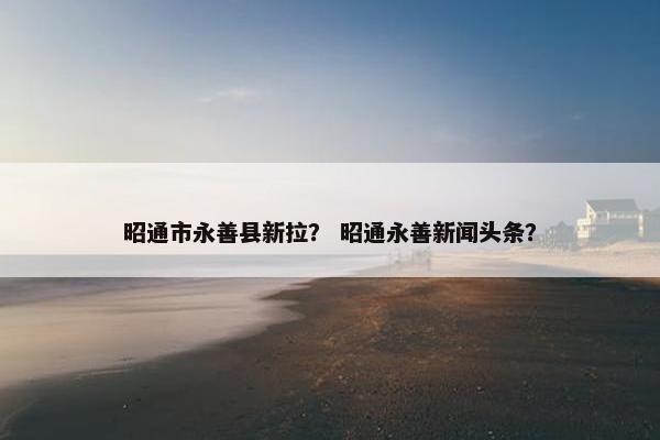 昭通市永善县新拉？ 昭通永善新闻头条？