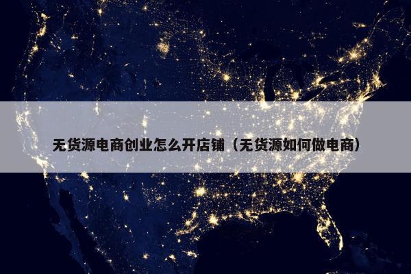无货源电商创业怎么开店铺（无货源如何做电商）