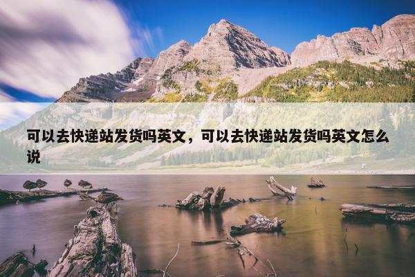 可以去快递站发货吗英文，可以去快递站发货吗英文怎么说
