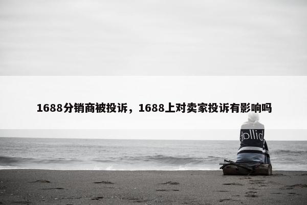 1688分销商被投诉，1688上对卖家投诉有影响吗