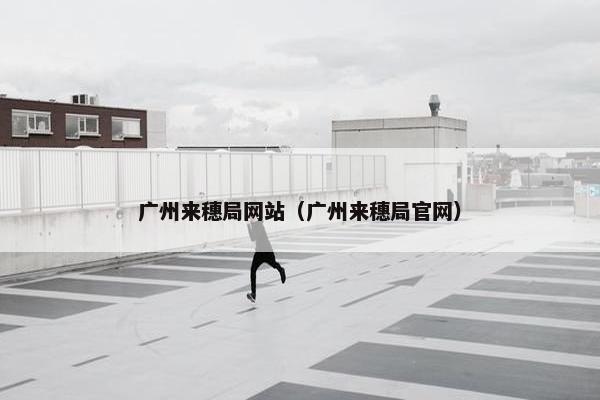 广州来穗局网站（广州来穗局官网）