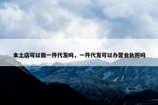 本土店可以做一件代发吗，一件代发可以办营业执照吗