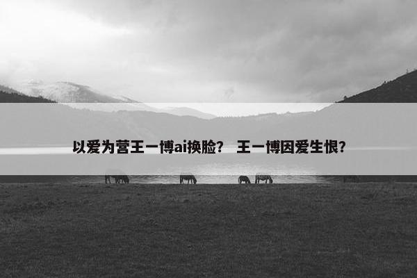 以爱为营王一博ai换脸？ 王一博因爱生恨？