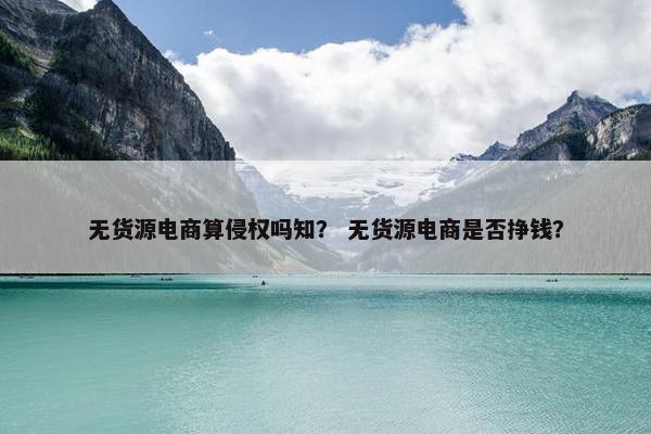 无货源电商算侵权吗知？ 无货源电商是否挣钱？