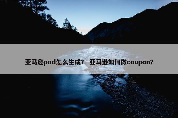 亚马逊pod怎么生成？ 亚马逊如何做coupon？