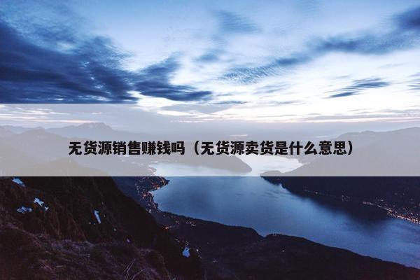 无货源销售赚钱吗（无货源卖货是什么意思）