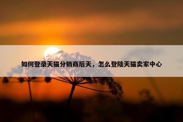 如何登录天猫分销商后天，怎么登陆天猫卖家中心