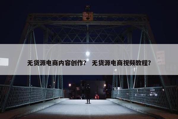 无货源电商内容创作？ 无货源电商视频教程？