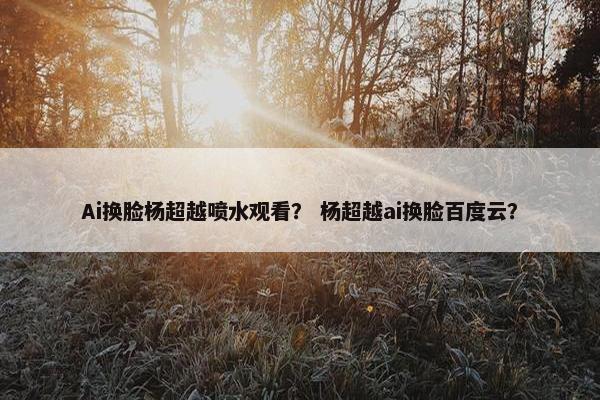 Ai换脸杨超越喷水观看？ 杨超越ai换脸百度云？