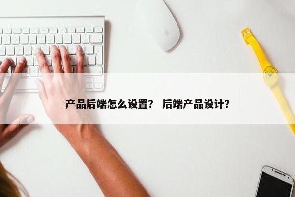 产品后端怎么设置？ 后端产品设计？