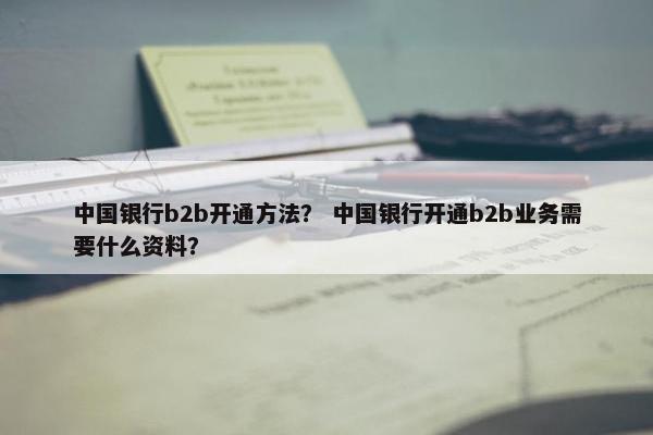 中国银行b2b开通方法？ 中国银行开通b2b业务需要什么资料？