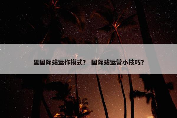 里国际站运作模式？ 国际站运营小技巧？