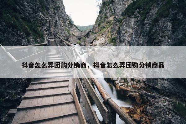 抖音怎么弄团购分销商，抖音怎么弄团购分销商品