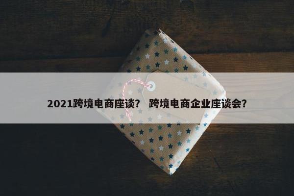 2021跨境电商座谈？ 跨境电商企业座谈会？