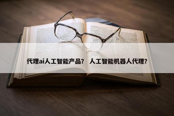 代理ai人工智能产品？ 人工智能机器人代理？