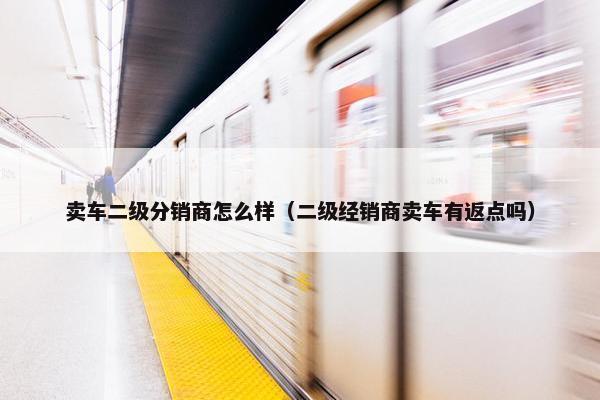 卖车二级分销商怎么样（二级经销商卖车有返点吗）