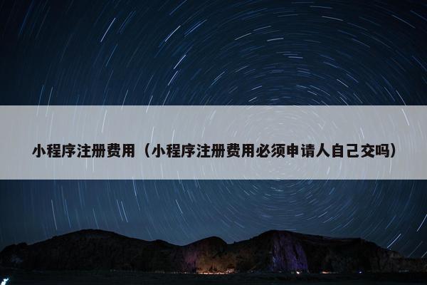 小程序注册费用（小程序注册费用必须申请人自己交吗）
